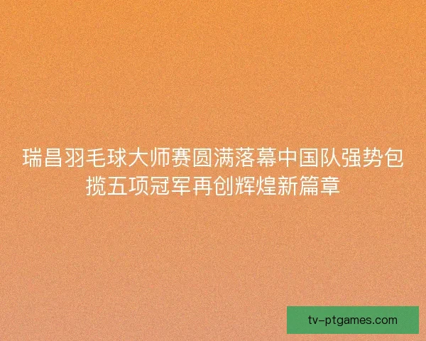 瑞昌羽毛球大师赛圆满落幕中国队强势包揽五项冠军再创辉煌新篇章 瑞昌羽毛球大师赛圆满落幕中国队强势包揽五项冠军再创辉煌新篇章
