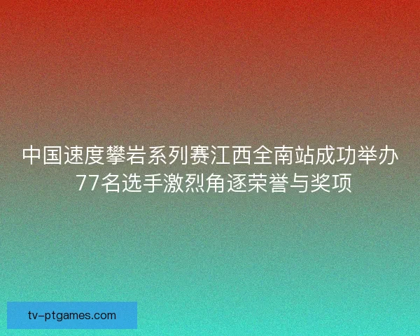 中国速度攀岩系列赛江西全南站成功举办 77名选手激烈角逐荣誉与奖项 中国速度攀岩系列赛江西全南站成功举办 77名选手激烈角逐荣誉与奖项