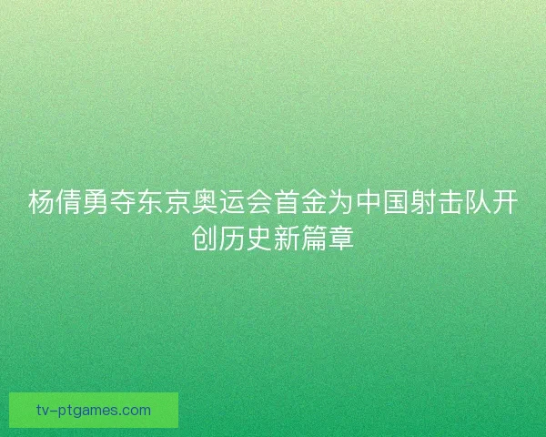 杨倩勇夺东京奥运会首金为中国射击队开创历史新篇章 杨倩勇夺东京奥运会首金为中国射击队开创历史新篇章