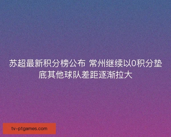苏超最新积分榜公布 常州继续以0积分垫底其他球队差距逐渐拉大