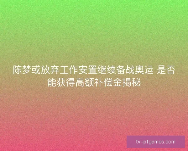 陈梦或放弃工作安置继续备战奥运 是否能获得高额补偿金揭秘