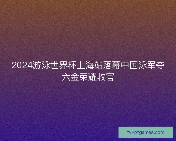 2024游泳世界杯上海站落幕中国泳军夺六金荣耀收官