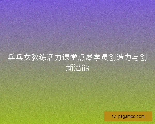 乒乓女教练活力课堂点燃学员创造力与创新潜能
