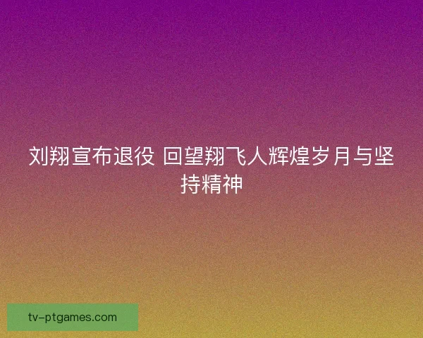 刘翔宣布退役 回望翔飞人辉煌岁月与坚持精神