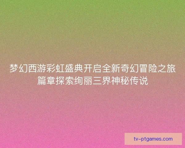 梦幻西游彩虹盛典开启全新奇幻冒险之旅篇章探索绚丽三界神秘传说