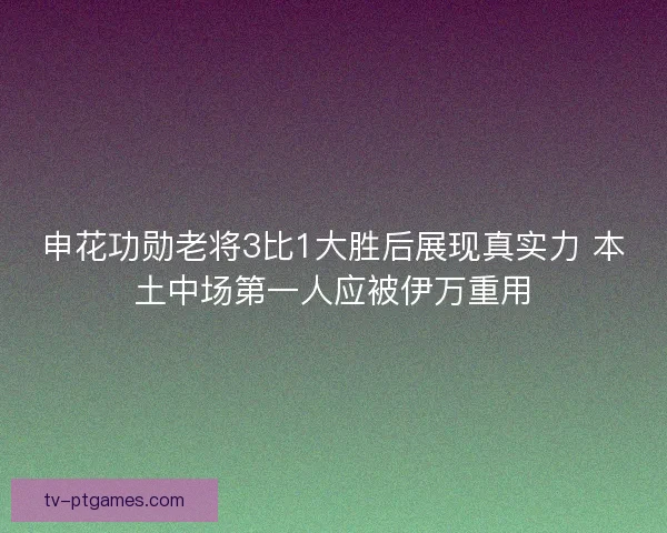 申花功勋老将3比1大胜后展现真实力 本土中场第一人应被伊万重用
