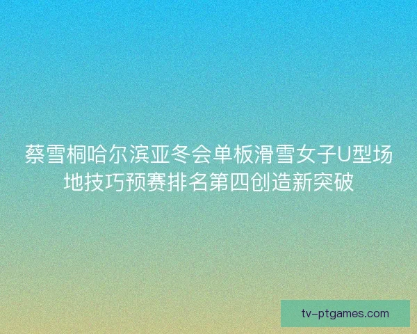 蔡雪桐哈尔滨亚冬会单板滑雪女子U型场地技巧预赛排名第四创造新突破