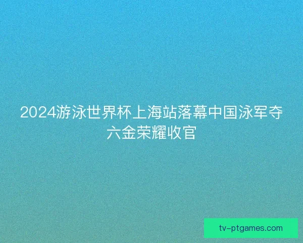 2024游泳世界杯上海站落幕中国泳军夺六金荣耀收官