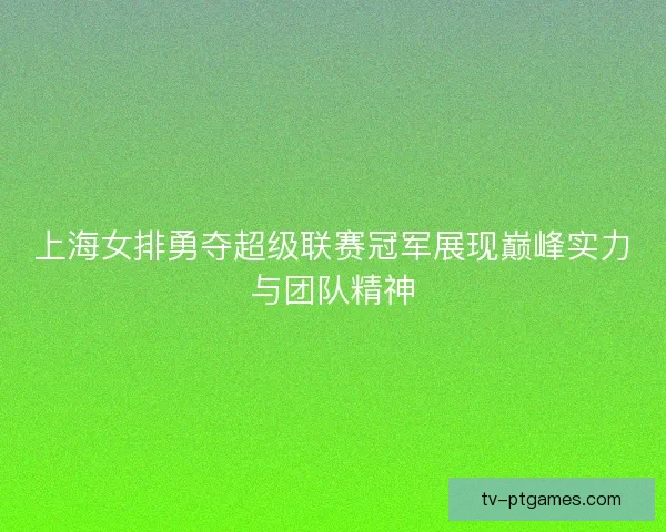 上海女排勇夺超级联赛冠军展现巅峰实力与团队精神