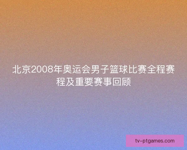 北京2008年奥运会男子篮球比赛全程赛程及重要赛事回顾