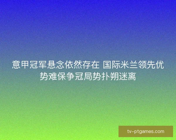 意甲冠军悬念依然存在 国际米兰领先优势难保争冠局势扑朔迷离