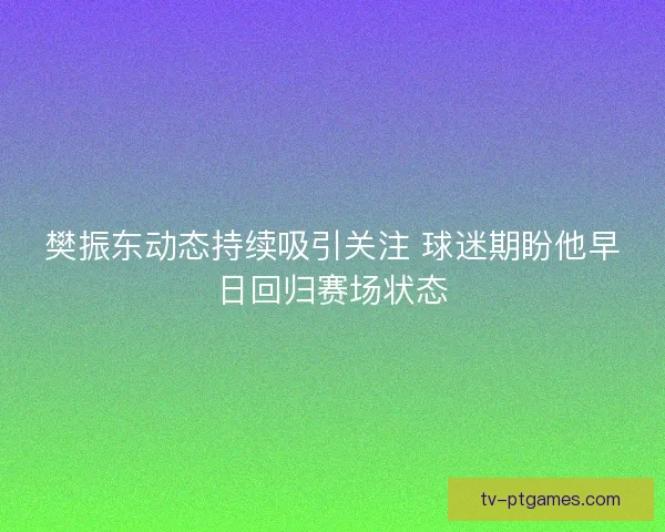 樊振东动态持续吸引关注 球迷期盼他早日回归赛场状态 樊振东动态持续吸引关注 球迷期盼他早日回归赛场状态