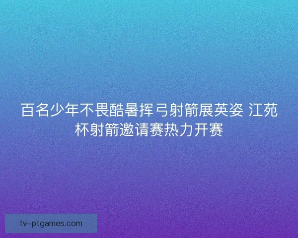 百名少年不畏酷暑挥弓射箭展英姿 江苑杯射箭邀请赛热力开赛