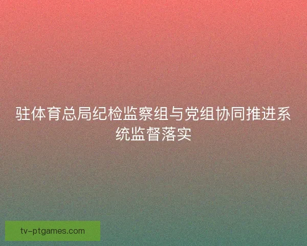 驻体育总局纪检监察组与党组协同推进系统监督落实 驻体育总局纪检监察组与党组协同推进系统监督落实
