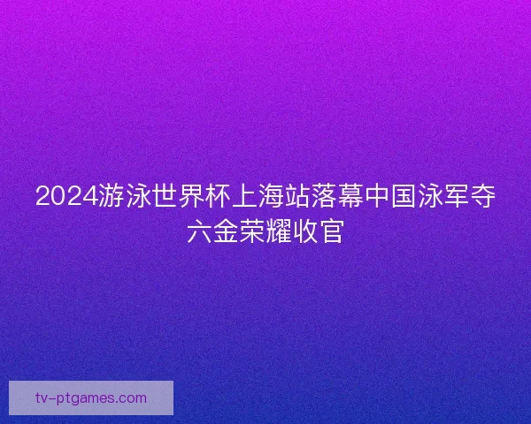 2024游泳世界杯上海站落幕中国泳军夺六金荣耀收官 2024游泳世界杯上海站落幕中国泳军夺六金荣耀收官