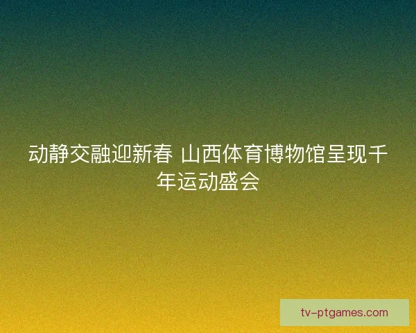 动静交融迎新春 山西体育博物馆呈现千年运动盛会 动静交融迎新春 山西体育博物馆呈现千年运动盛会