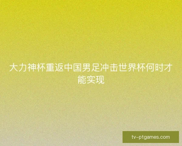 大力神杯重返中国男足冲击世界杯何时才能实现 大力神杯重返中国男足冲击世界杯何时才能实现