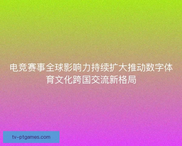 电竞赛事全球影响力持续扩大推动数字体育文化跨国交流新格局