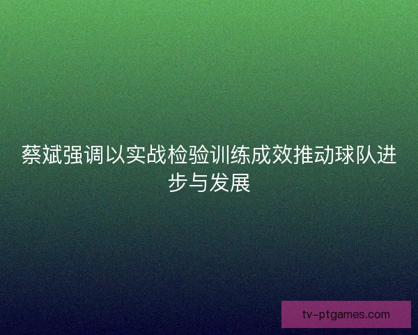 蔡斌强调以实战检验训练成效推动球队进步与发展 蔡斌强调以实战检验训练成效推动球队进步与发展