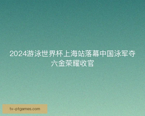 2024游泳世界杯上海站落幕中国泳军夺六金荣耀收官 2024游泳世界杯上海站落幕中国泳军夺六金荣耀收官