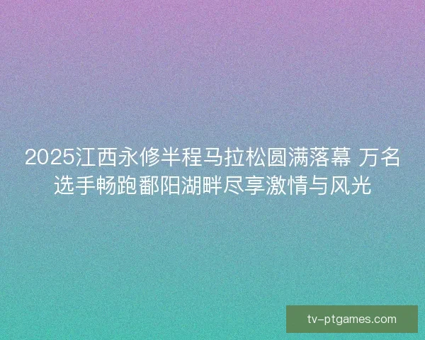 2025江西永修半程马拉松圆满落幕 万名选手畅跑鄱阳湖畔尽享激情与风光 2025江西永修半程马拉松圆满落幕 万名选手畅跑鄱阳湖畔尽享激情与风光