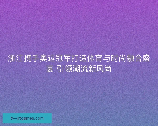 浙江携手奥运冠军打造体育与时尚融合盛宴 引领潮流新风尚 浙江携手奥运冠军打造体育与时尚融合盛宴 引领潮流新风尚