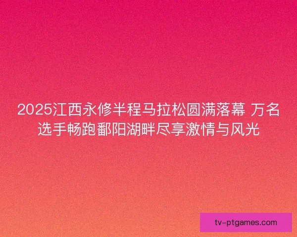 2025江西永修半程马拉松圆满落幕 万名选手畅跑鄱阳湖畔尽享激情与风光