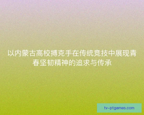 以内蒙古高校搏克手在传统竞技中展现青春坚韧精神的追求与传承