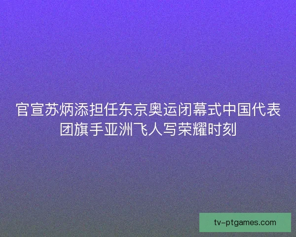 官宣苏炳添担任东京奥运闭幕式中国代表团旗手亚洲飞人写荣耀时刻