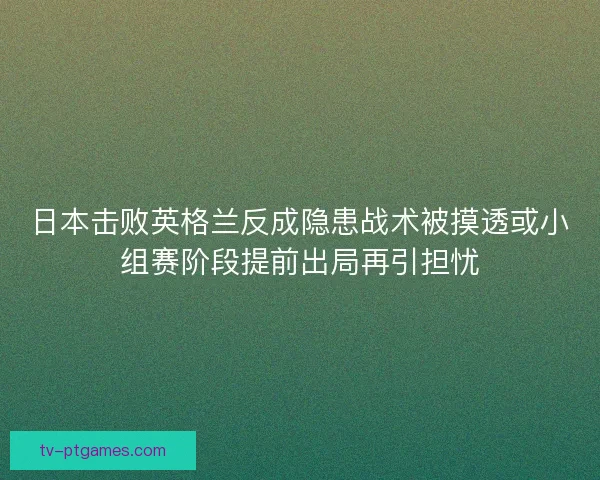 日本击败英格兰反成隐患战术被摸透或小组赛阶段提前出局再引担忧