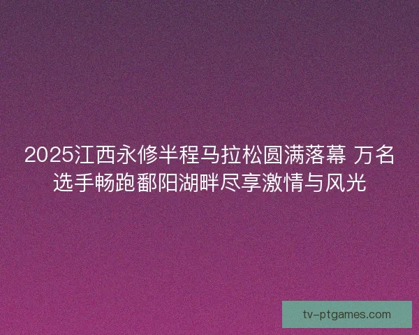 2025江西永修半程马拉松圆满落幕 万名选手畅跑鄱阳湖畔尽享激情与风光