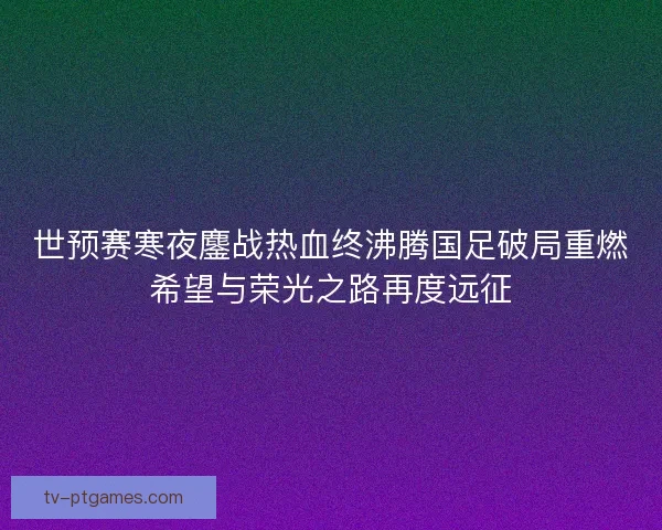 世预赛寒夜鏖战热血终沸腾国足破局重燃希望与荣光之路再度远征