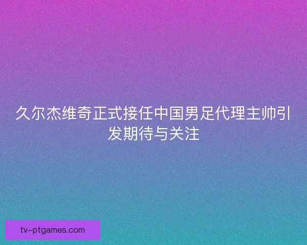 久尔杰维奇正式接任中国男足代理主帅引发期待与关注