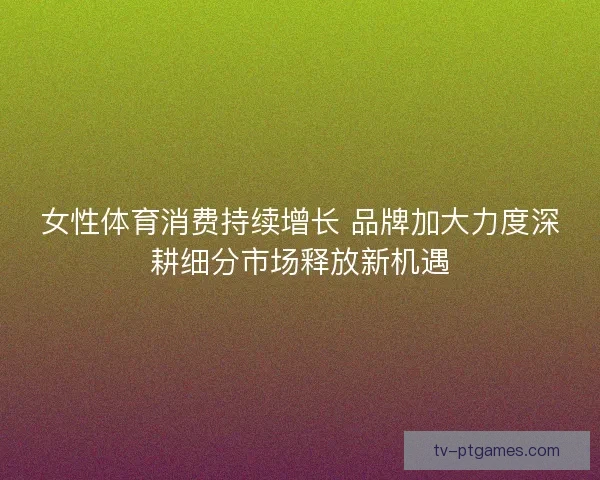 女性体育消费持续增长 品牌加大力度深耕细分市场释放新机遇