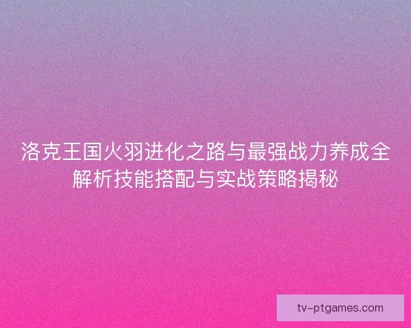 洛克王国火羽进化之路与最强战力养成全解析技能搭配与实战策略揭秘
